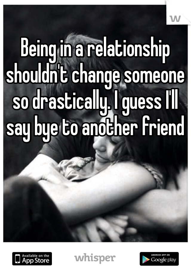 Being in a relationship shouldn't change someone so drastically. I guess I'll say bye to another friend