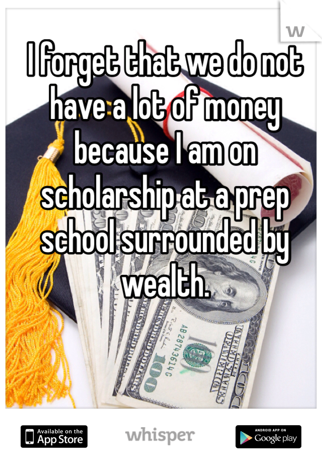 I forget that we do not have a lot of money because I am on scholarship at a prep school surrounded by wealth. 