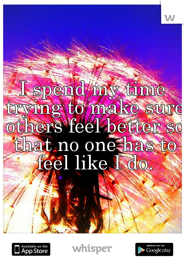 I spend my time trying to make sure others feel better so that no one has to feel like I do.