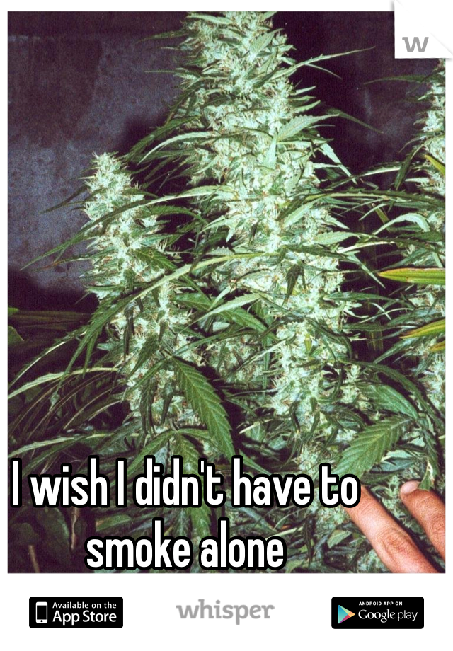 I wish I didn't have to smoke alone 
