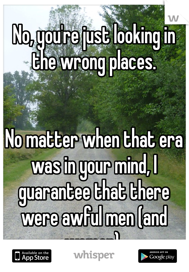 No, you're just looking in the wrong places.


No matter when that era was in your mind, I guarantee that there were awful men (and women).