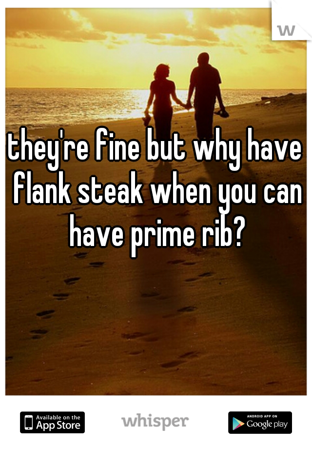 they're fine but why have flank steak when you can have prime rib?