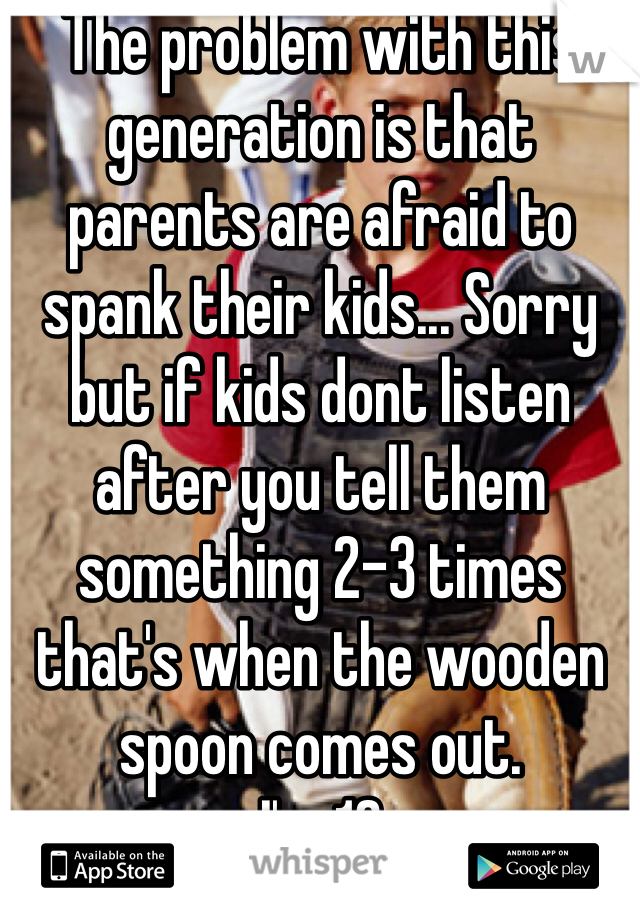 The problem with this generation is that parents are afraid to spank their kids... Sorry but if kids dont listen after you tell them something 2-3 times that's when the wooden spoon comes out.
I'm 18 
