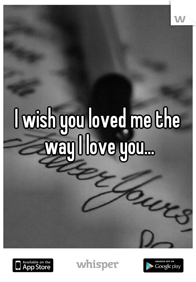 I wish you loved me the way I love you...