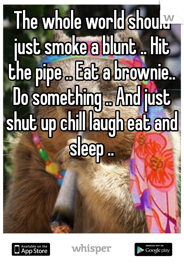 The whole world should just smoke a blunt .. Hit the pipe .. Eat a brownie.. Do something .. And just shut up chill laugh eat and sleep .. 