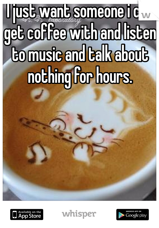 I just want someone i can get coffee with and listen to music and talk about nothing for hours.