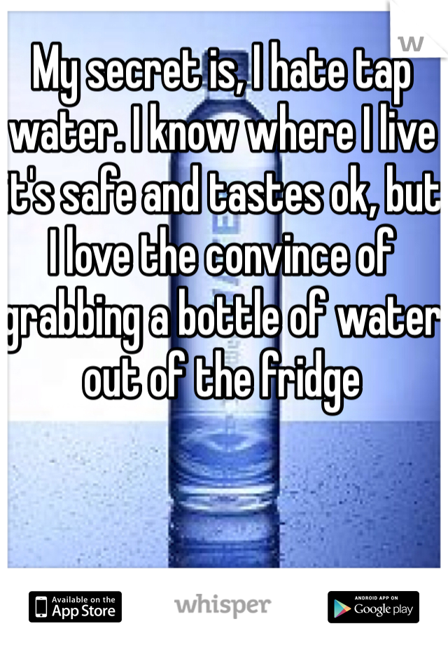 My secret is, I hate tap water. I know where I live it's safe and tastes ok, but I love the convince of grabbing a bottle of water out of the fridge 