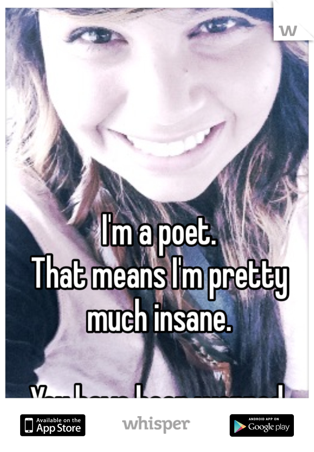 I'm a poet. 
That means I'm pretty much insane.

You have been warned.