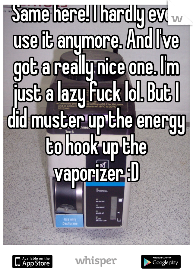 Same here! I hardly ever use it anymore. And I've got a really nice one. I'm just a lazy fuck lol. But I did muster up the energy to hook up the vaporizer :D