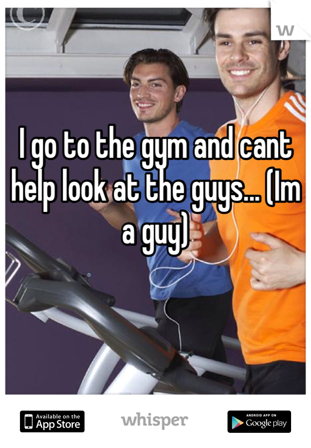 I go to the gym and cant help look at the guys... (Im a guy)