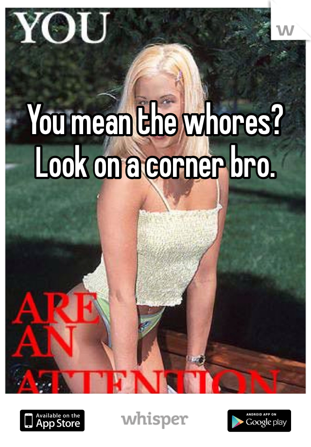 You mean the whores? Look on a corner bro.