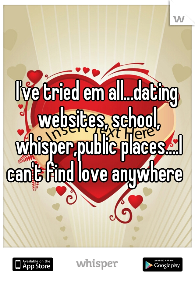 I've tried em all...dating websites, school, whisper,public places....I can't find love anywhere  