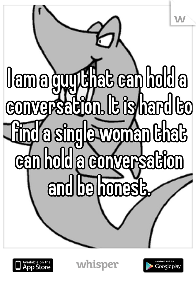 I am a guy that can hold a conversation. It is hard to find a single woman that can hold a conversation and be honest.