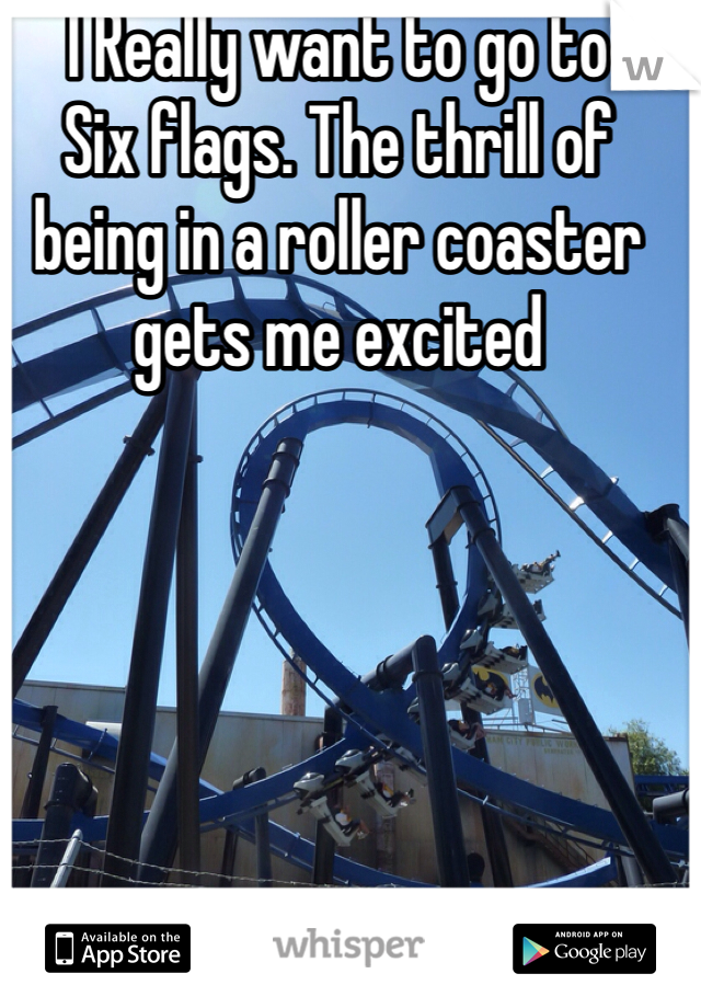 I Really want to go to
Six flags. The thrill of being in a roller coaster gets me excited 