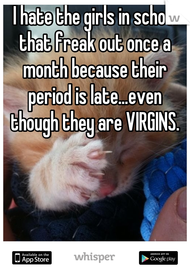 I hate the girls in school that freak out once a month because their period is late...even though they are VIRGINS.