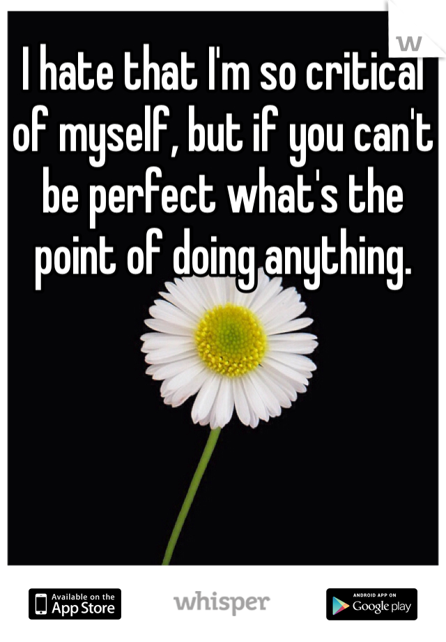 I hate that I'm so critical of myself, but if you can't be perfect what's the point of doing anything. 