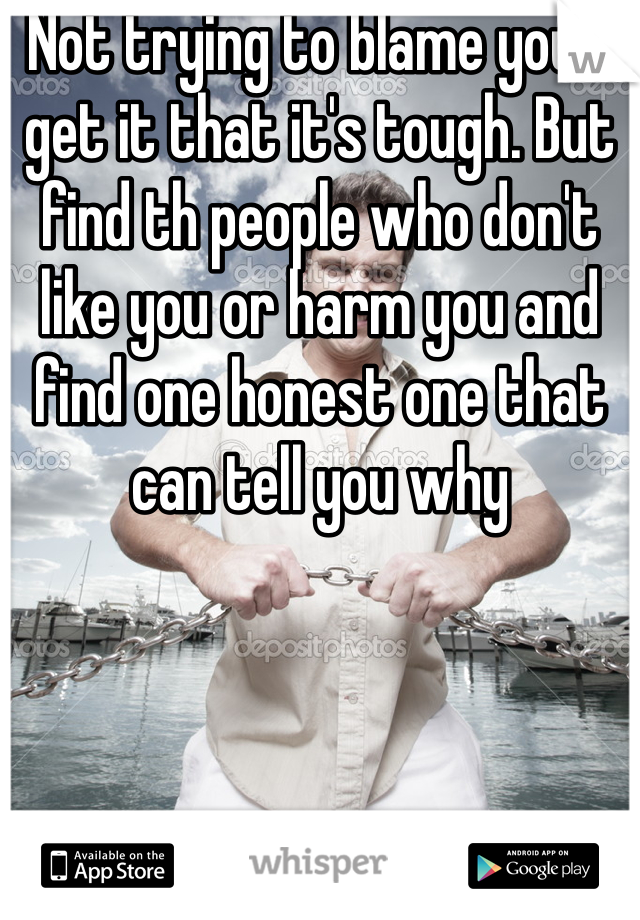 Not trying to blame you. I get it that it's tough. But find th people who don't like you or harm you and find one honest one that can tell you why 