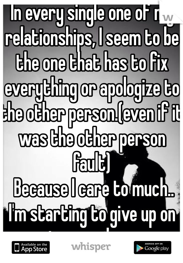In every single one of my relationships, I seem to be the one that has to fix everything or apologize to the other person.(even if it was the other person fault)
 Because I care to much..
I'm starting to give up on teenage love.