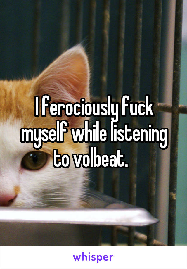 I ferociously fuck myself while listening to volbeat.  