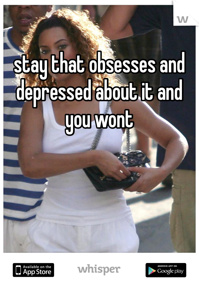 stay that obsesses and depressed about it and you wont 