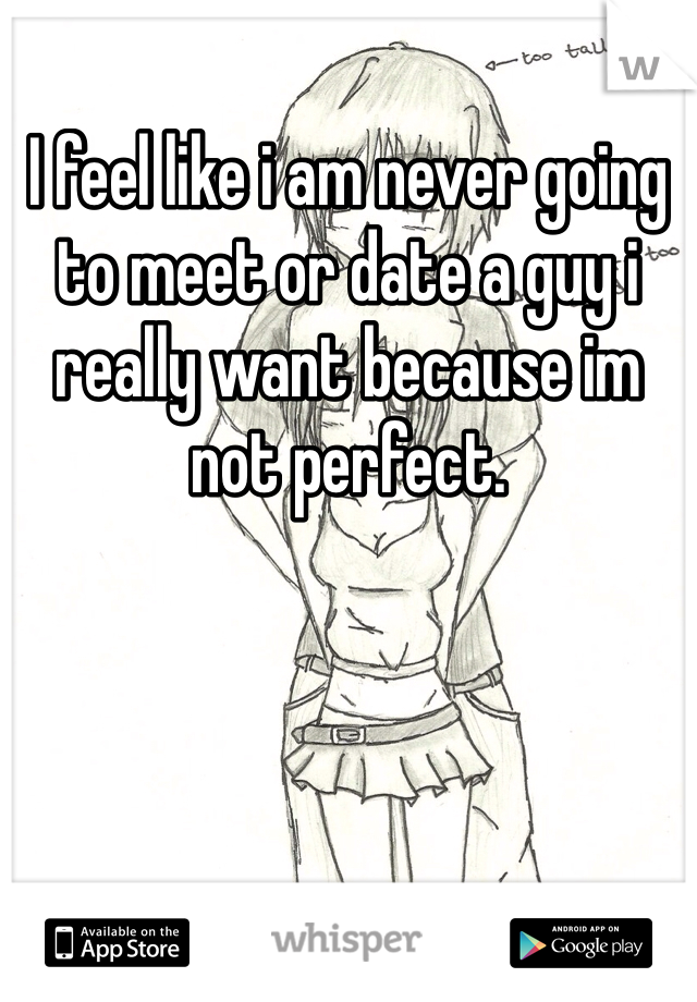 I feel like i am never going to meet or date a guy i really want because im not perfect. 