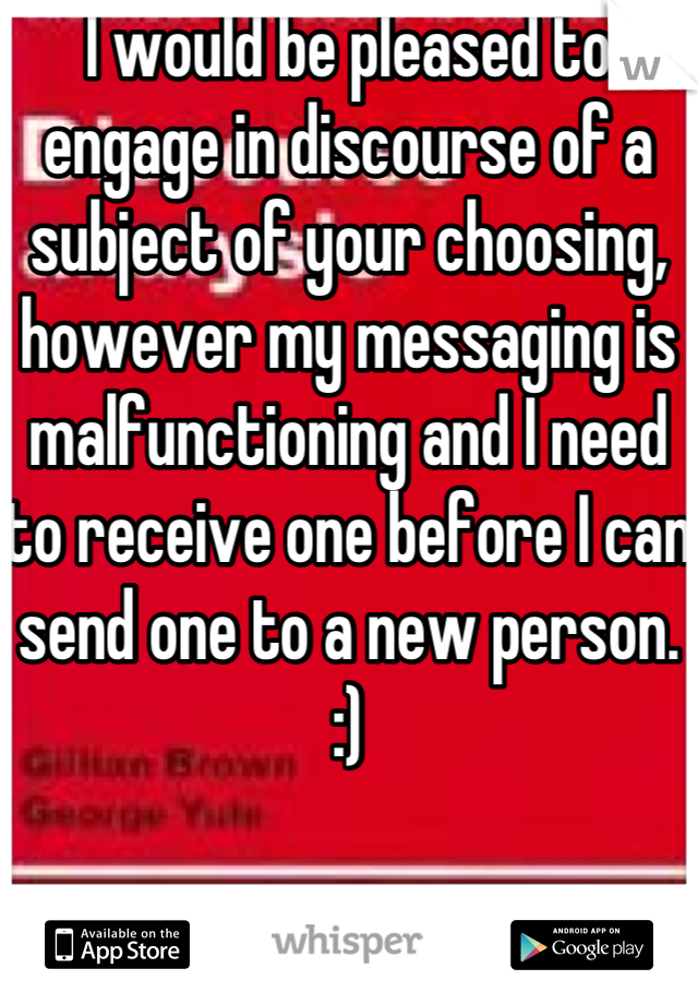I would be pleased to engage in discourse of a subject of your choosing, however my messaging is malfunctioning and I need to receive one before I can send one to a new person. :)