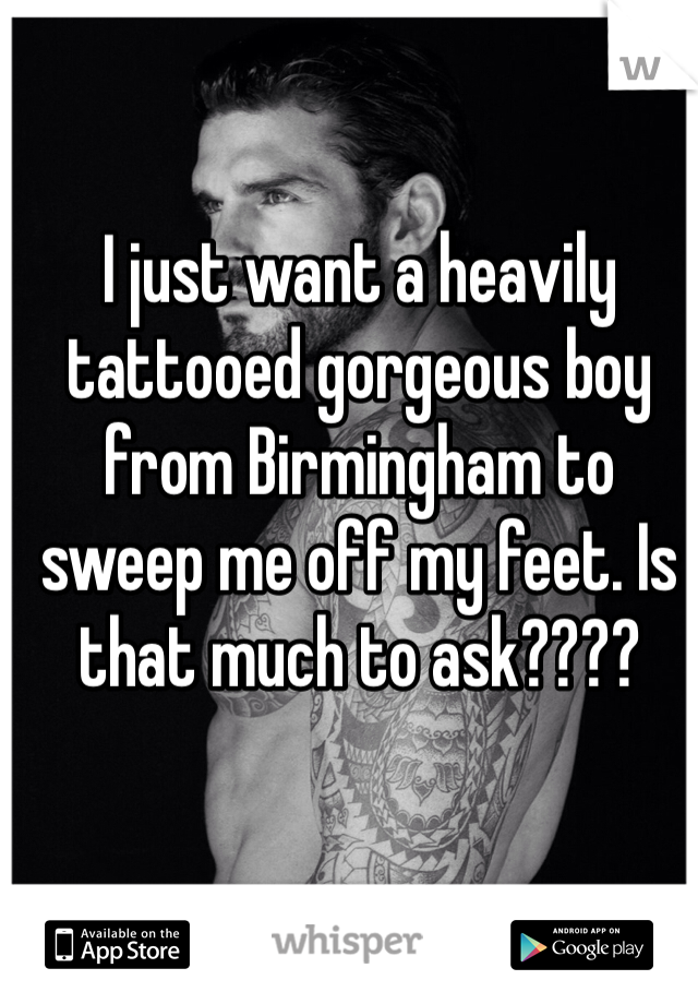 I just want a heavily tattooed gorgeous boy from Birmingham to sweep me off my feet. Is that much to ask???? 