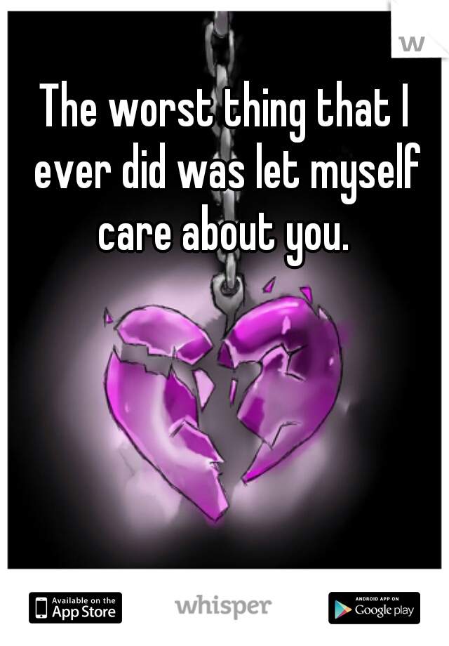 The worst thing that I ever did was let myself care about you. 