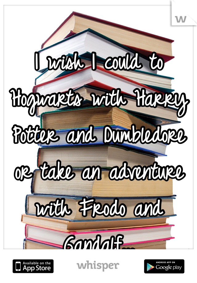 I wish I could to Hogwarts with Harry Potter and Dumbledore or take an adventure with Frodo and Gandalf...