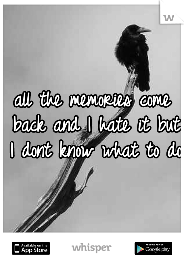 all the memories come back and I hate it but I dont know what to do 