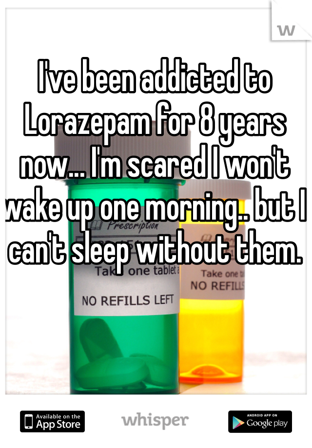 I've been addicted to Lorazepam for 8 years now... I'm scared I won't wake up one morning.. but I can't sleep without them.