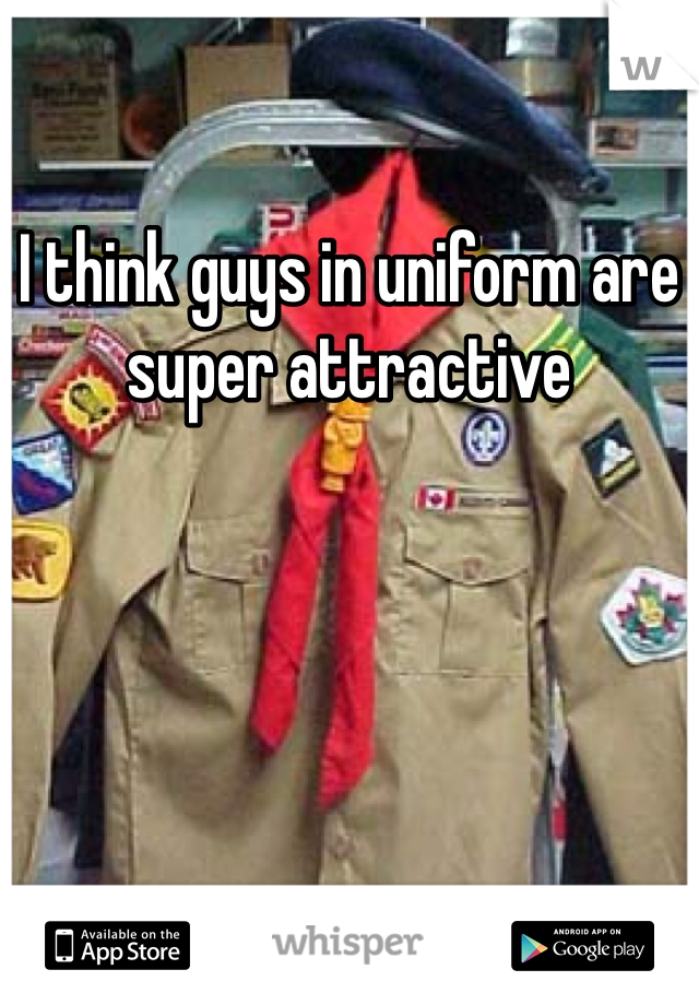 I think guys in uniform are super attractive