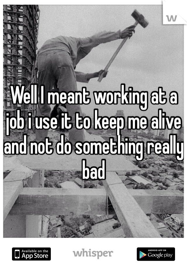 Well I meant working at a job i use it to keep me alive and not do something really bad 