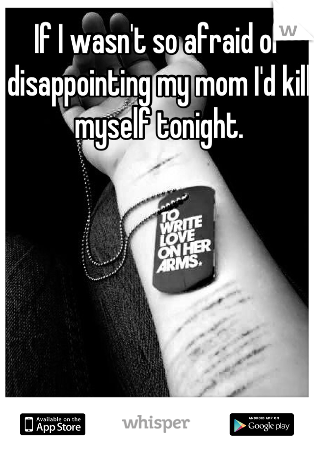 If I wasn't so afraid of disappointing my mom I'd kill myself tonight.
