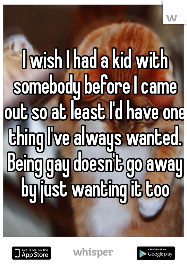 I wish I had a kid with somebody before I came out so at least I'd have one thing I've always wanted. Being gay doesn't go away by just wanting it too