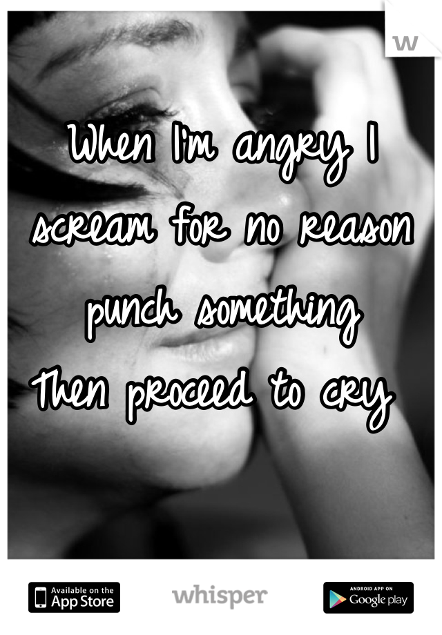 When I'm angry I scream for no reason punch something
Then proceed to cry 