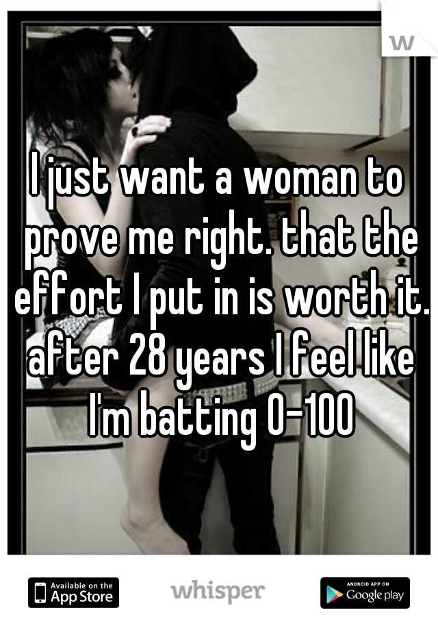I just want a woman to prove me right. that the effort I put in is worth it. after 28 years I feel like I'm batting 0-100