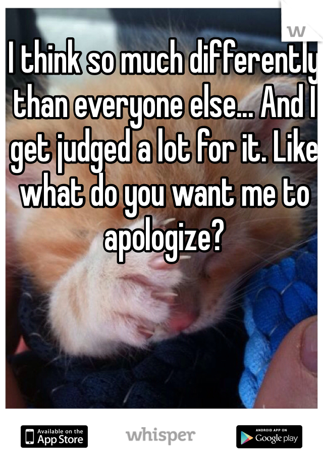 I think so much differently than everyone else... And I get judged a lot for it. Like what do you want me to apologize? 