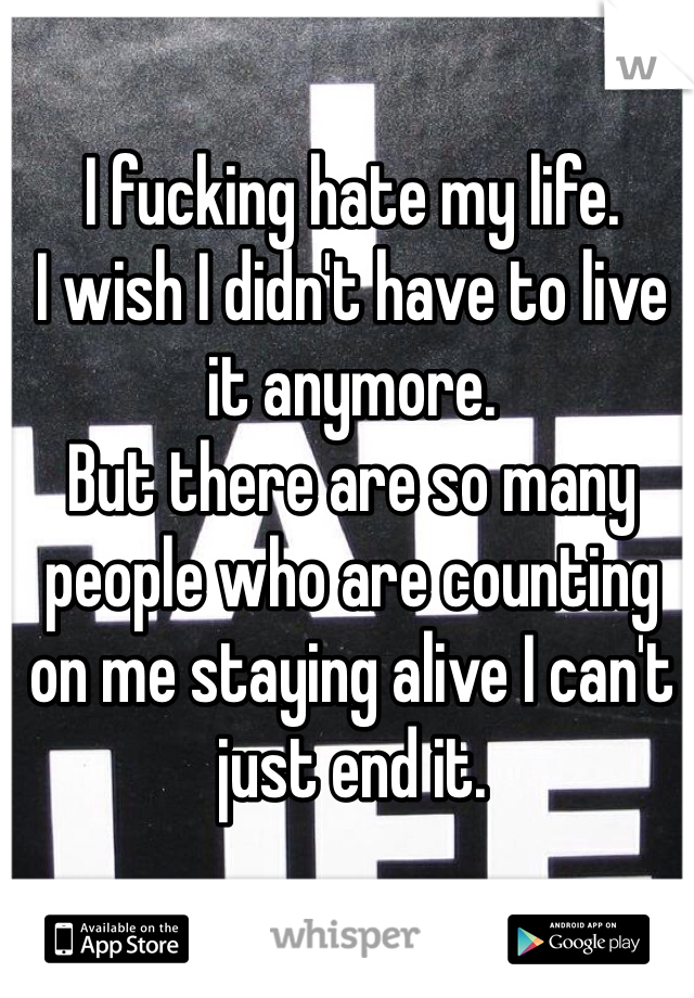 I fucking hate my life. 
I wish I didn't have to live it anymore.
But there are so many people who are counting on me staying alive I can't just end it. 