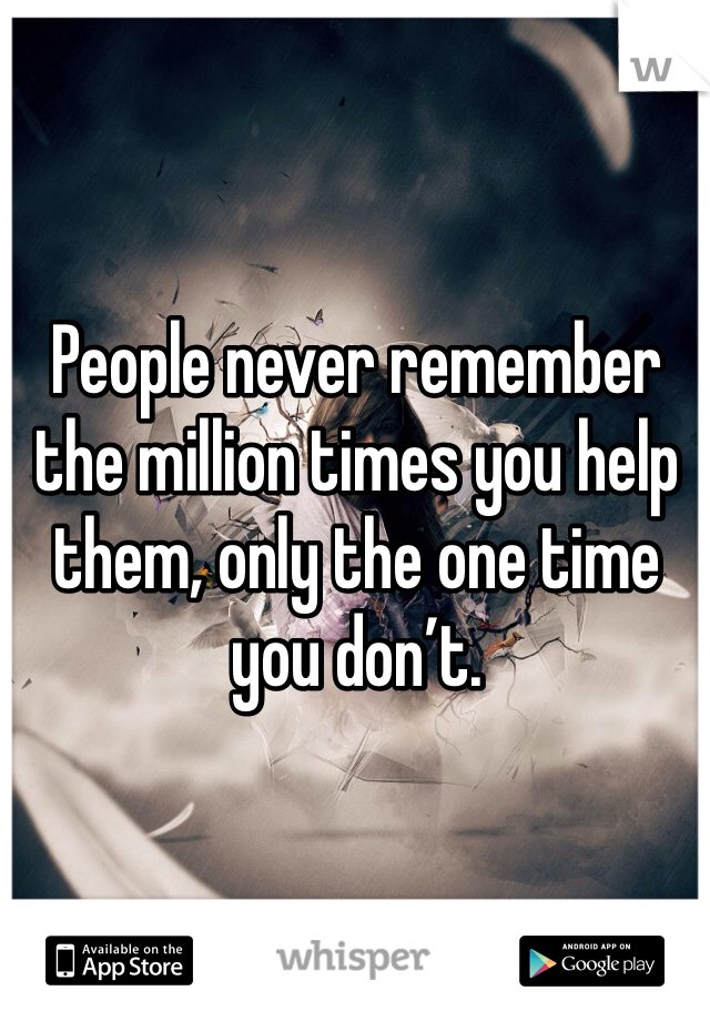 People never remember the million times you help them, only the one time you don’t.
