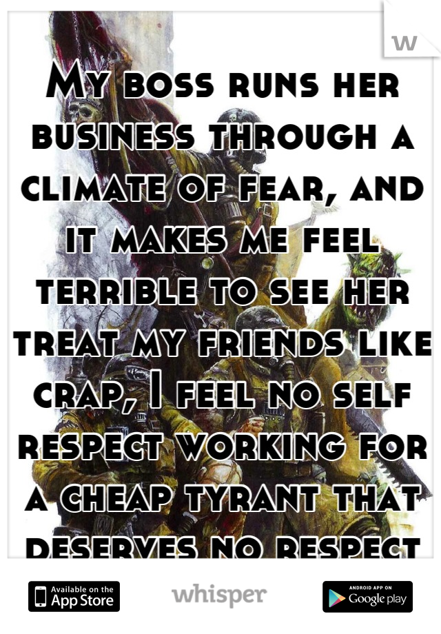 My boss runs her business through a climate of fear, and it makes me feel terrible to see her treat my friends like crap, I feel no self respect working for a cheap tyrant that deserves no respect
