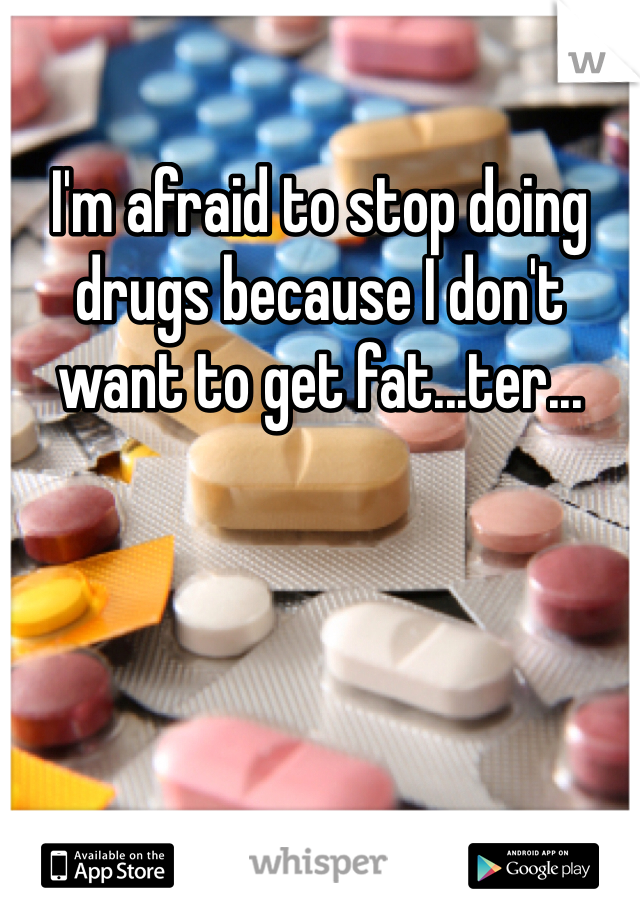 I'm afraid to stop doing drugs because I don't want to get fat...ter...