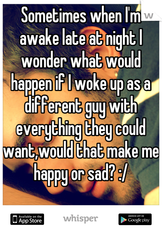 Sometimes when I'm awake late at night I wonder what would happen if I woke up as a different guy with everything they could want,would that make me happy or sad? :/