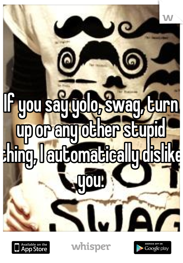 If you say yolo, swag, turn up or any other stupid thing, I automatically dislike you. 