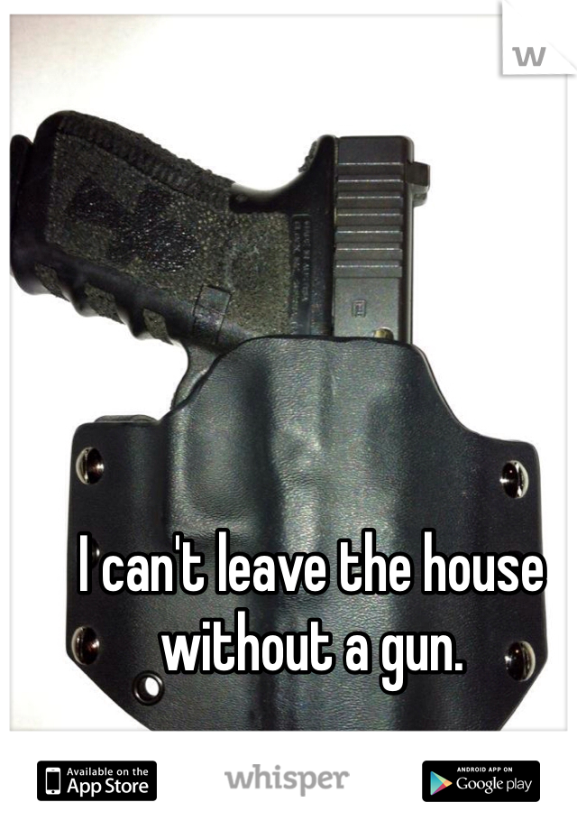 I can't leave the house without a gun.