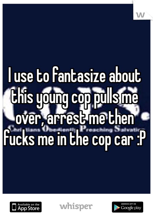 I use to fantasize about this young cop pulls me over, arrest me then fucks me in the cop car :P