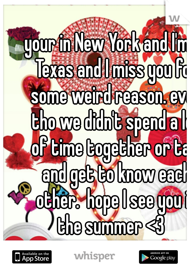 your in New York and I'm in Texas and I miss you for some weird reason. even tho we didn't spend a lot of time together or talk and get to know each other.  hope I see you in the summer <3   
