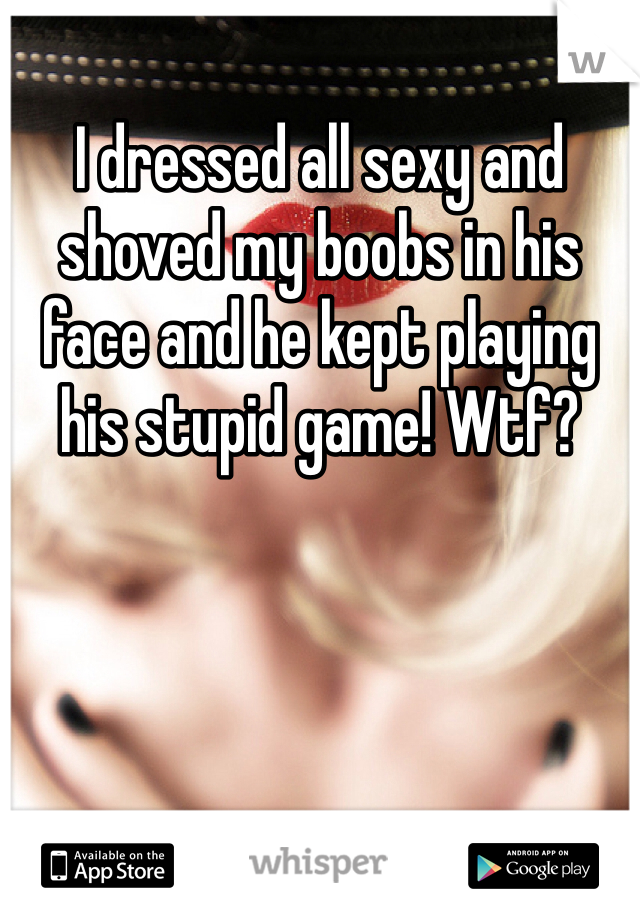 I dressed all sexy and shoved my boobs in his face and he kept playing his stupid game! Wtf? 