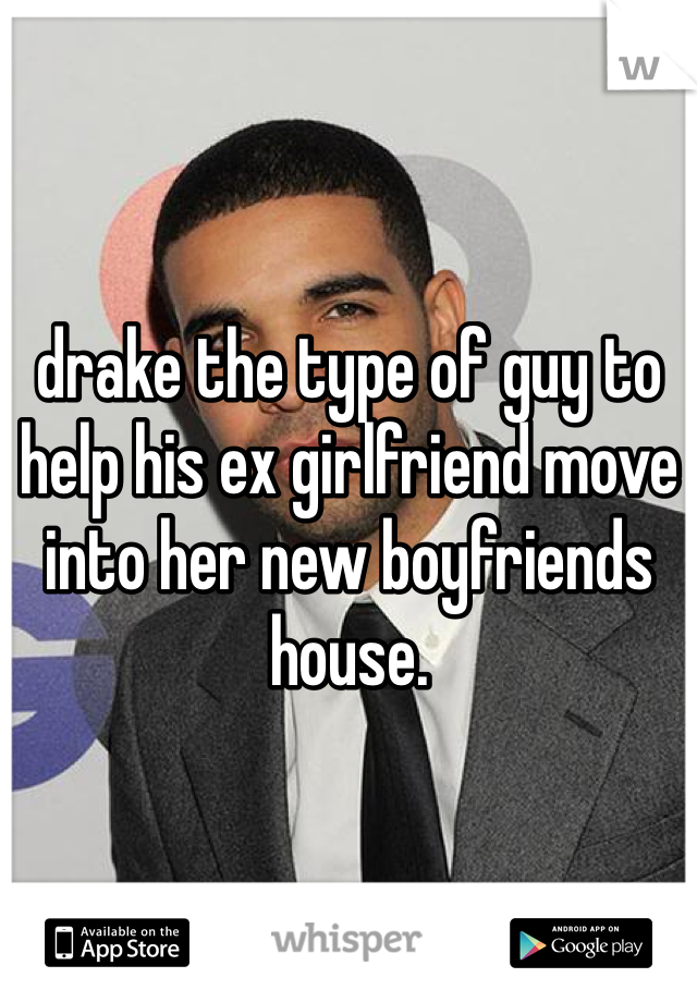drake the type of guy to help his ex girlfriend move into her new boyfriends house.
