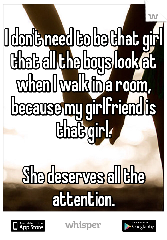 I don't need to be that girl that all the boys look at when I walk in a room, because my girlfriend is that girl. 

She deserves all the attention.
